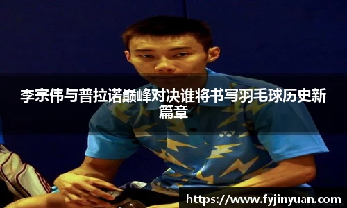 李宗伟与普拉诺巅峰对决谁将书写羽毛球历史新篇章